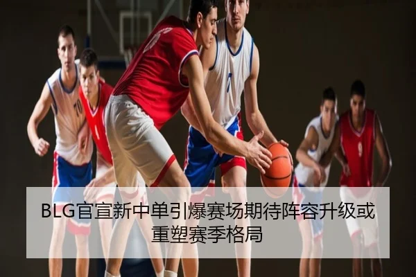 BLG官宣新中单引爆赛场期待阵容升级或重塑赛季格局
