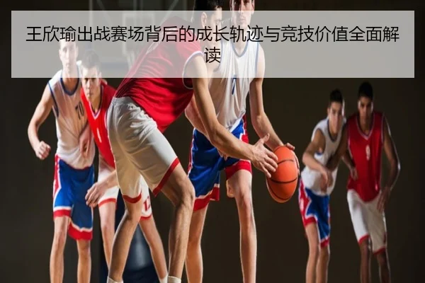 王欣瑜出战赛场背后的成长轨迹与竞技价值全面解读