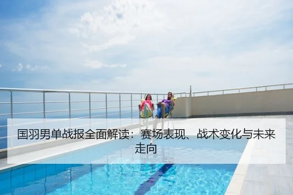 国羽男单战报全面解读：赛场表现、战术变化与未来走向