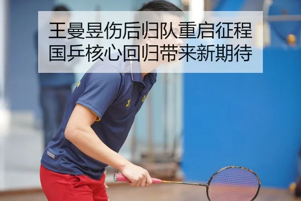 王曼昱伤后归队重启征程 国乒核心回归带来新期待