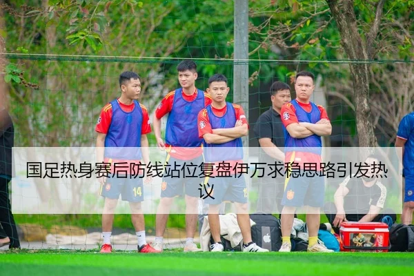 国足热身赛后防线站位复盘伊万求稳思路引发热议