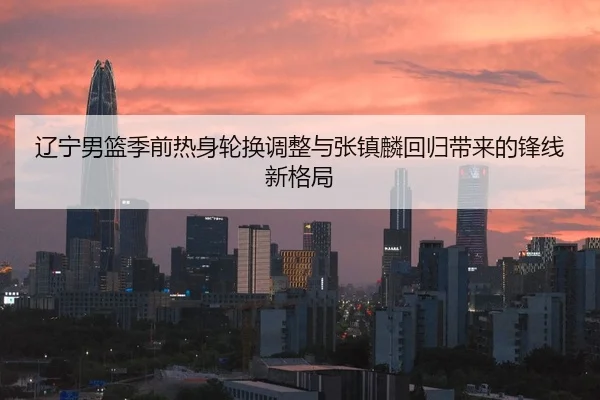 辽宁男篮季前热身轮换调整与张镇麟回归带来的锋线新格局