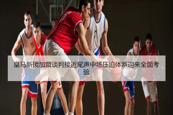 皇马新援加盟谈判接近尾声中场压迫体系迎来全面考验