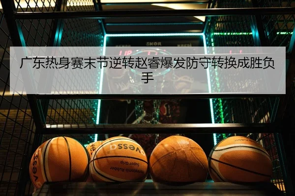 广东热身赛末节逆转赵睿爆发防守转换成胜负手