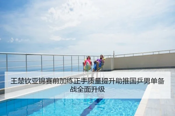 王楚钦亚锦赛前加练正手质量提升助推国乒男单备战全面升级
