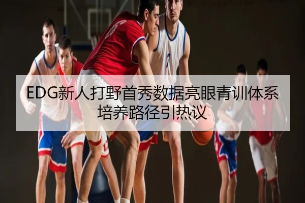 EDG新人打野首秀数据亮眼青训体系培养路径引热议