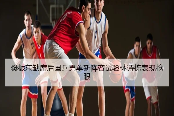 樊振东缺席后国乒男单新阵容试验林诗栋表现抢眼